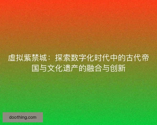虚拟紫禁城:探索数字化时代中的古代帝国与文化遗产的融合与创新 虚拟紫禁城:探索数字化时代中的古代帝国与文化遗产的融合与创新