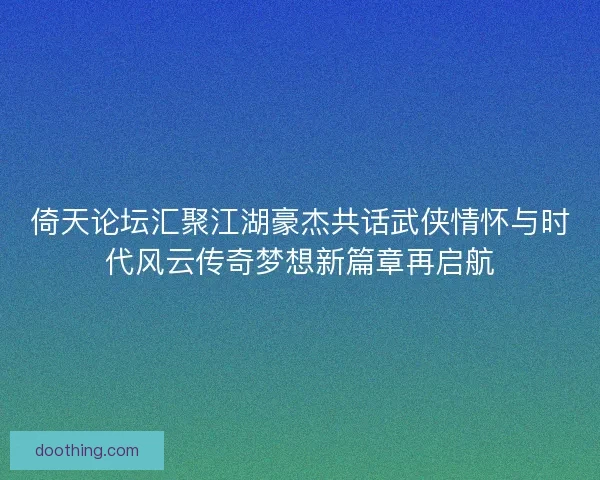 倚天论坛汇聚江湖豪杰共话武侠情怀与时代风云传奇梦想新篇章再启航