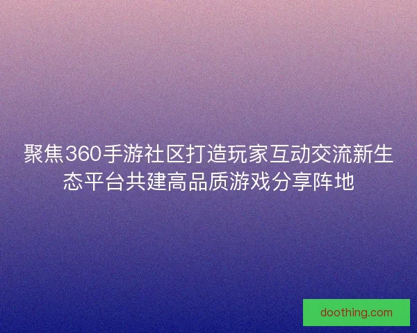 聚焦360手游社区打造玩家互动交流新生态平台共建高品质游戏分享阵地