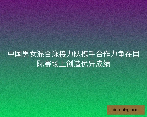中国男女混合泳接力队携手合作力争在国际赛场上创造优异成绩