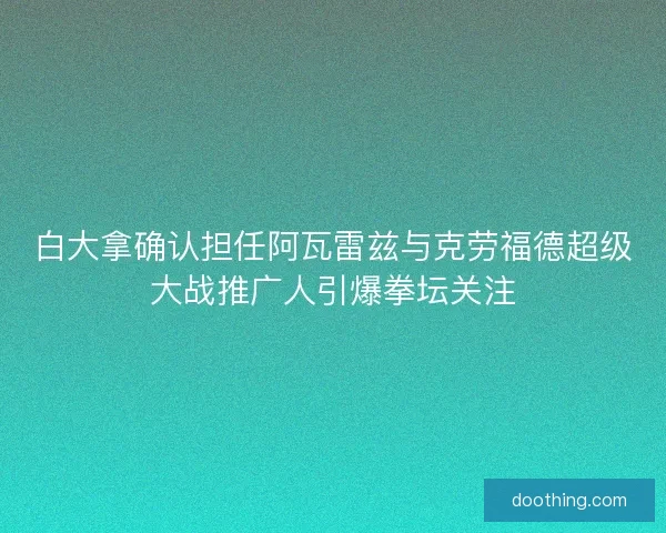 白大拿确认担任阿瓦雷兹与克劳福德超级大战推广人引爆拳坛关注