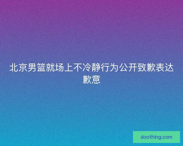 北京男篮就场上不冷静行为公开致歉表达歉意