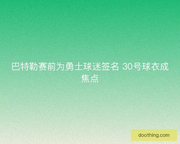 巴特勒赛前为勇士球迷签名 30号球衣成焦点