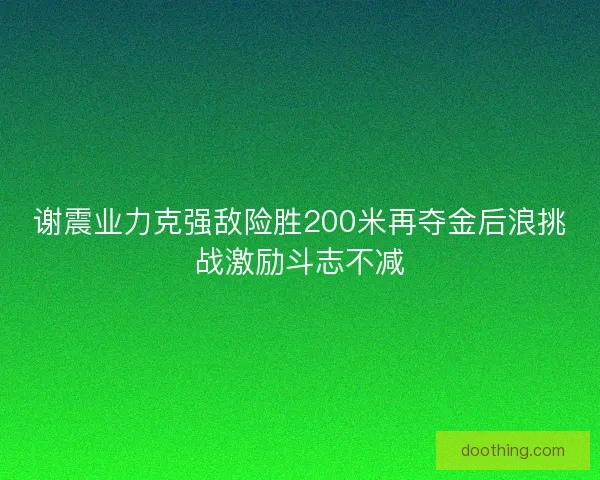 谢震业力克强敌险胜200米再夺金后浪挑战激励斗志不减 谢震业力克强敌险胜200米再夺金后浪挑战激励斗志不减