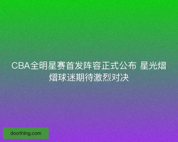 CBA全明星赛首发阵容正式公布 星光熠熠球迷期待激烈对决