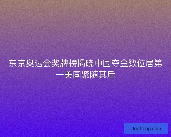 东京奥运会奖牌榜揭晓中国夺金数位居第一美国紧随其后 东京奥运会奖牌榜揭晓中国夺金数位居第一美国紧随其后