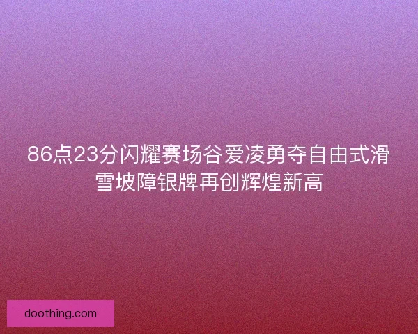 86点23分闪耀赛场谷爱凌勇夺自由式滑雪坡障银牌再创辉煌新高