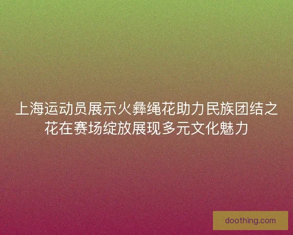 上海运动员展示火彝绳花助力民族团结之花在赛场绽放展现多元文化魅力