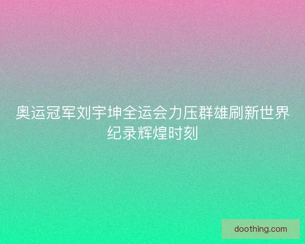 奥运冠军刘宇坤全运会力压群雄刷新世界纪录辉煌时刻 奥运冠军刘宇坤全运会力压群雄刷新世界纪录辉煌时刻
