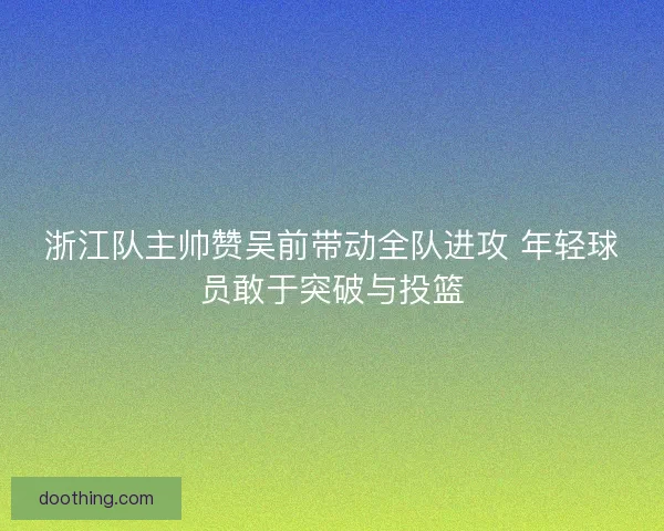 浙江队主帅赞吴前带动全队进攻 年轻球员敢于突破与投篮