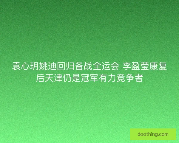 袁心玥姚迪回归备战全运会 李盈莹康复后天津仍是冠军有力竞争者