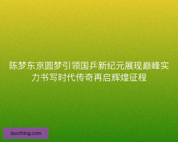 陈梦东京圆梦引领国乒新纪元展现巅峰实力书写时代传奇再启辉煌征程