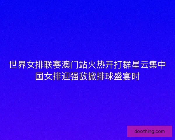 世界女排联赛澳门站火热开打群星云集中国女排迎强敌掀排球盛宴时 世界女排联赛澳门站火热开打群星云集中国女排迎强敌掀排球盛宴时