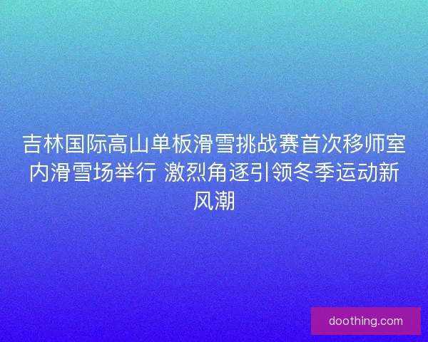 吉林国际高山单板滑雪挑战赛首次移师室内滑雪场举行 激烈角逐引领冬季运动新风潮