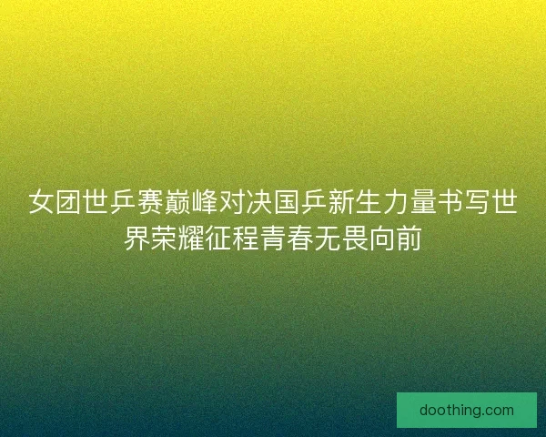 女团世乒赛巅峰对决国乒新生力量书写世界荣耀征程青春无畏向前
