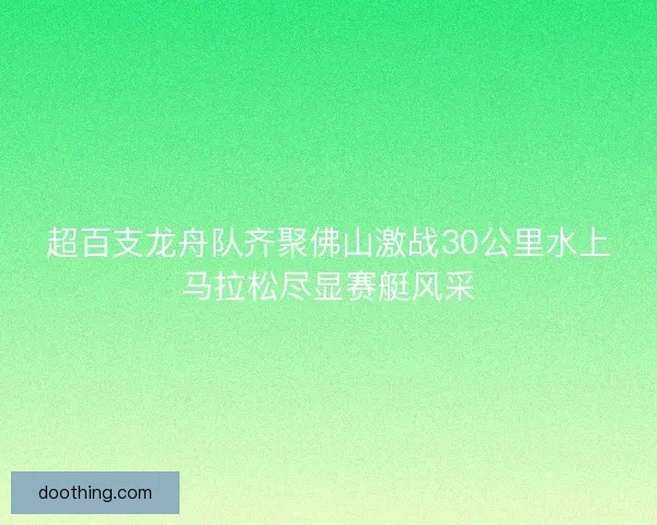 超百支龙舟队齐聚佛山激战30公里水上马拉松尽显赛艇风采