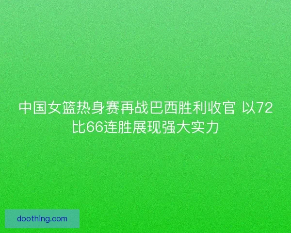 中国女篮热身赛再战巴西胜利收官 以72比66连胜展现强大实力