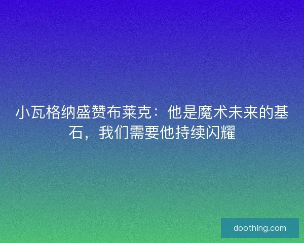 小瓦格纳盛赞布莱克：他是魔术未来的基石，我们需要他持续闪耀