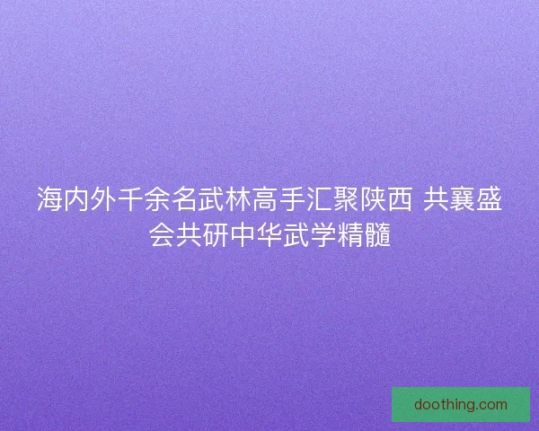 海内外千余名武林高手汇聚陕西 共襄盛会共研中华武学精髓
