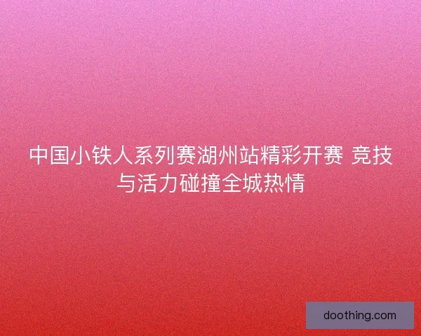 中国小铁人系列赛湖州站精彩开赛 竞技与活力碰撞全城热情 中国小铁人系列赛湖州站精彩开赛 竞技与活力碰撞全城热情
