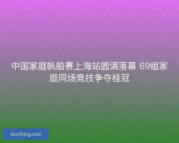 中国家庭帆船赛上海站圆满落幕 69组家庭同场竞技争夺桂冠