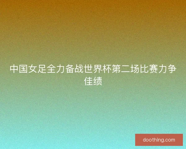 中国女足全力备战世界杯第二场比赛力争佳绩
