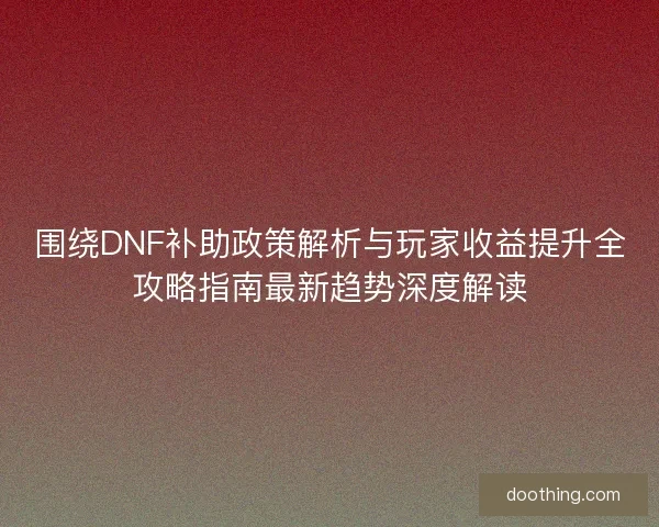 围绕DNF补助政策解析与玩家收益提升全攻略指南最新趋势深度解读