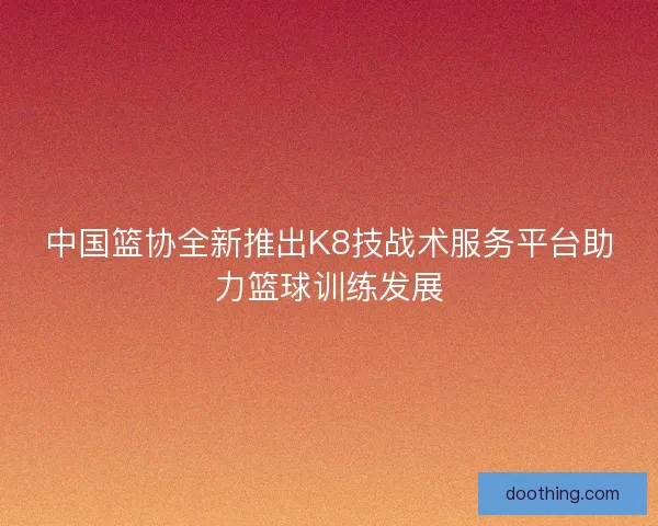 中国篮协全新推出K8技战术服务平台助力篮球训练发展