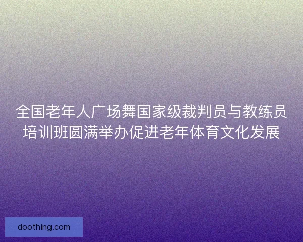 全国老年人广场舞国家级裁判员与教练员培训班圆满举办促进老年体育文化发展