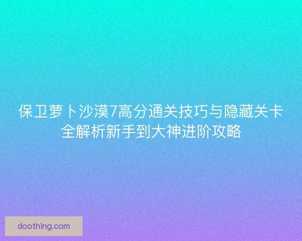 保卫萝卜沙漠7高分通关技巧与隐藏关卡全解析新手到大神进阶攻略