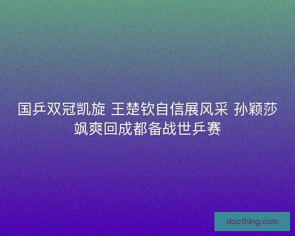 国乒双冠凯旋 王楚钦自信展风采 孙颖莎飒爽回成都备战世乒赛
