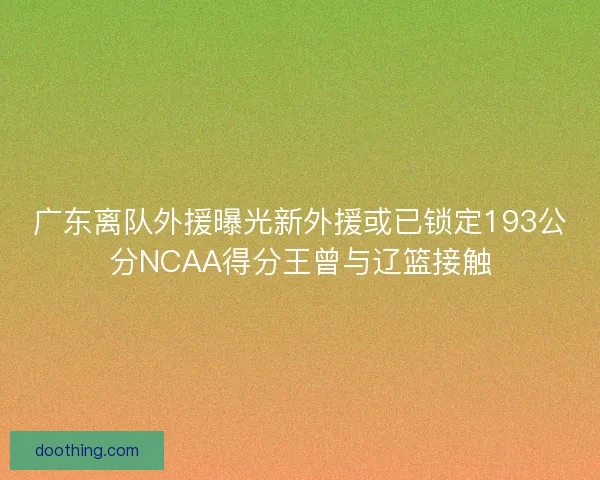 广东离队外援曝光新外援或已锁定193公分NCAA得分王曾与辽篮接触